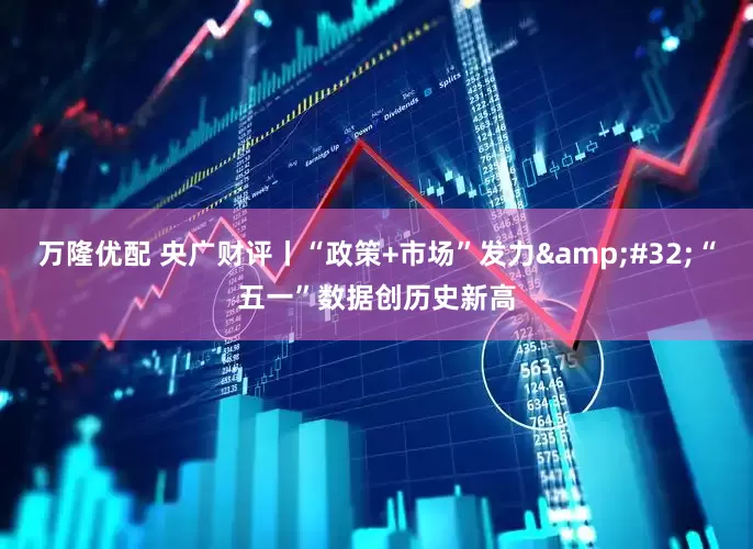 万隆优配 央广财评丨“政策+市场”发力 “五一”数据创历史新高