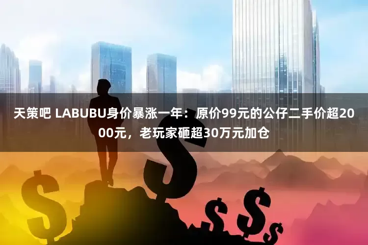 天策吧 LABUBU身价暴涨一年：原价99元的公仔二手价超2000元，老玩家砸超30万元加仓