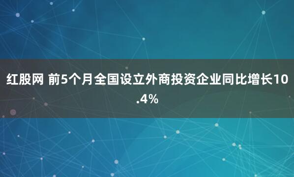 红股网 前5个月全国设立外商投资企业同比增长10.4%