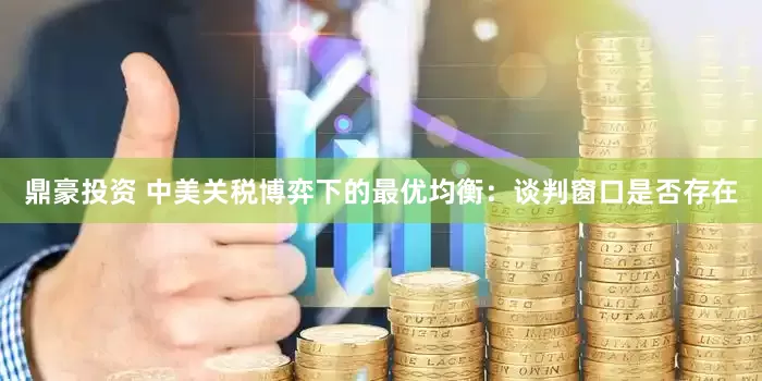 鼎豪投资 中美关税博弈下的最优均衡：谈判窗口是否存在