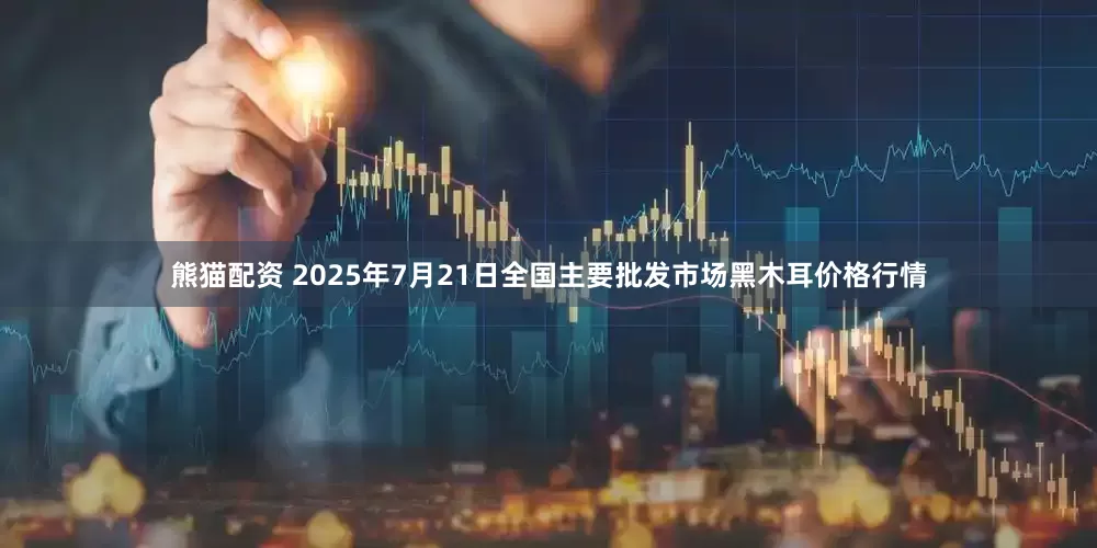 熊猫配资 2025年7月21日全国主要批发市场黑木耳价格行情