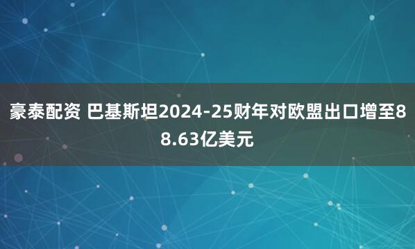 豪泰配资 巴基斯坦2024-25财年对欧盟出口增至88.63亿美元
