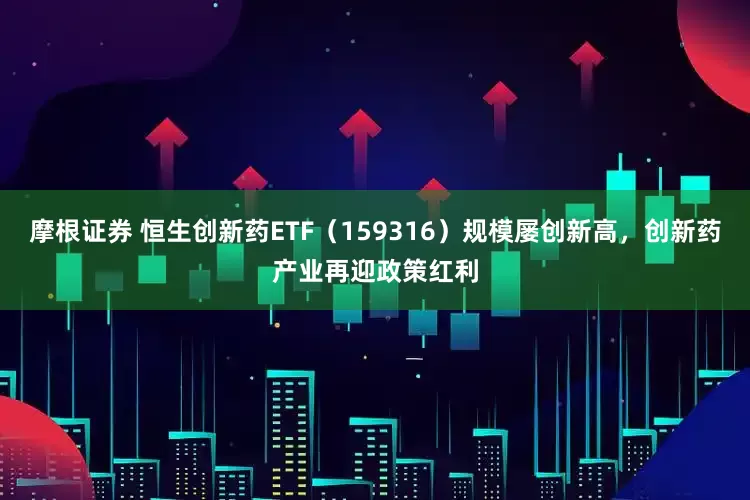 摩根证券 恒生创新药ETF（159316）规模屡创新高，创新药产业再迎政策红利