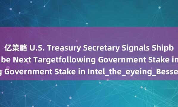 亿策略 U.S. Treasury Secretary Signals Shipbuilding Firms Could be Next Targetfollowing Government Stake in Intel_the_eyeing_Bessent