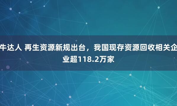 牛达人 再生资源新规出台，我国现存资源回收相关企业超118.2万家