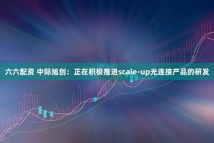 六六配资 中际旭创：正在积极推进scale-up光连接产品的研发