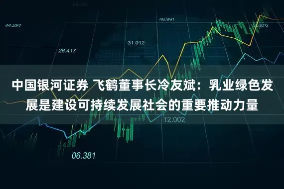 中国银河证券 飞鹤董事长冷友斌：乳业绿色发展是建设可持续发展社会的重要推动力量