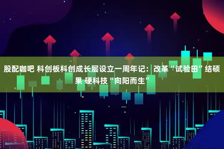 股配咖吧 科创板科创成长层设立一周年记：改革“试验田”结硕果 硬科技“向阳而生”
